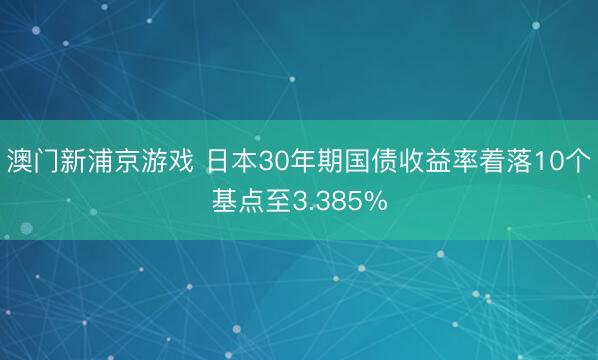 澳门新浦京游戏 日本30年期国债收益率着落10个基点至3.385%