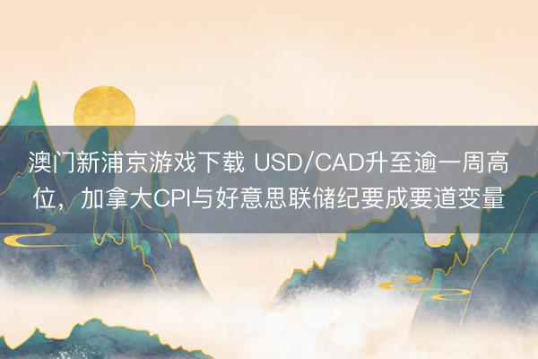 澳门新浦京游戏下载 USD/CAD升至逾一周高位，加拿大CPI与好意思联储纪要成要道变量