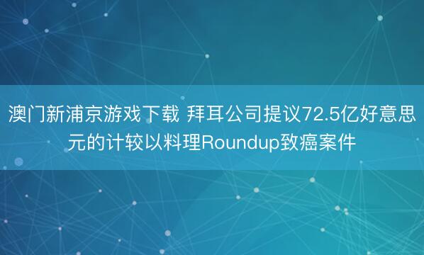 澳门新浦京游戏下载 拜耳公司提议72.5亿好意思元的计较以料理Roundup致癌案件