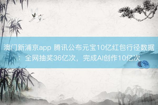 澳门新浦京app 腾讯公布元宝10亿红包行径数据：全网抽奖36亿次，完成AI创作10亿次