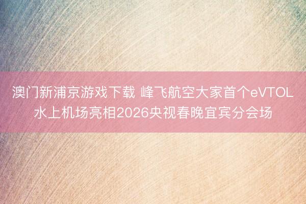 澳门新浦京游戏下载 峰飞航空大家首个eVTOL水上机场亮相2026央视春晚宜宾分会场