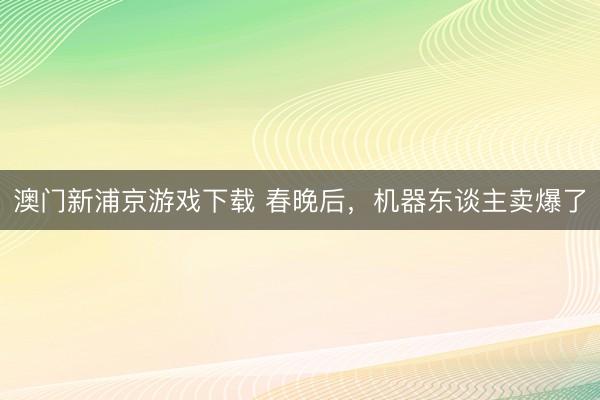 澳门新浦京游戏下载 春晚后，机器东谈主卖爆了