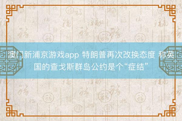 澳门新浦京游戏app 特朗普再次改换态度 称英国的查戈斯群岛公约是个“症结”