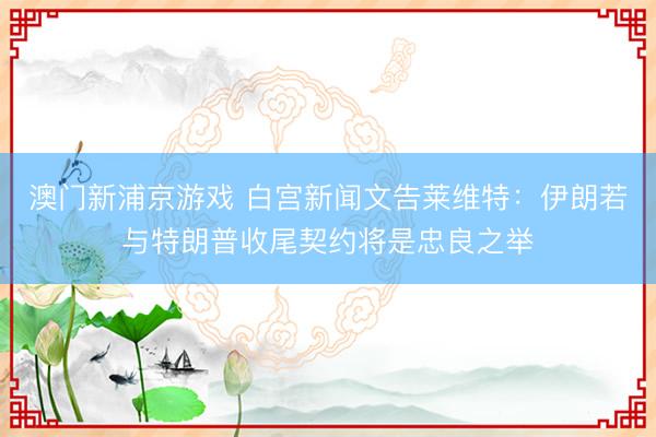 澳门新浦京游戏 白宫新闻文告莱维特：伊朗若与特朗普收尾契约将是忠良之举