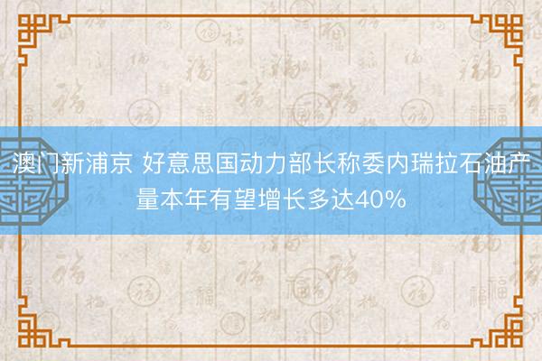 澳门新浦京 好意思国动力部长称委内瑞拉石油产量本年有望增长多达40%
