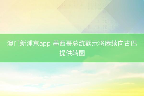 澳门新浦京app 墨西哥总统默示将赓续向古巴提供转圜