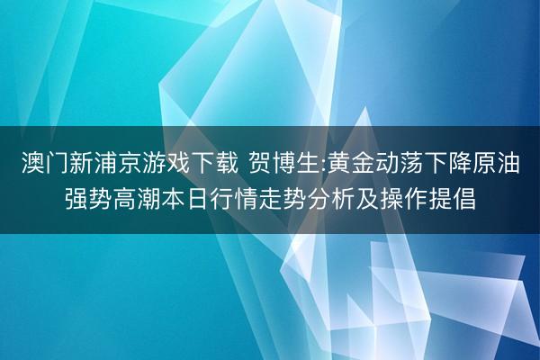 澳门新浦京游戏下载 贺博生:黄金动荡下降原油强势高潮本日行情走势分析及操作提倡
