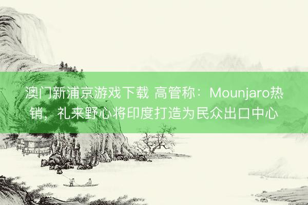 澳门新浦京游戏下载 高管称：Mounjaro热销，礼来野心将印度打造为民众出口中心
