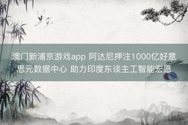 澳门新浦京游戏app 阿达尼押注1000亿好意思元数据中心 助力印度东谈主工智能宏愿