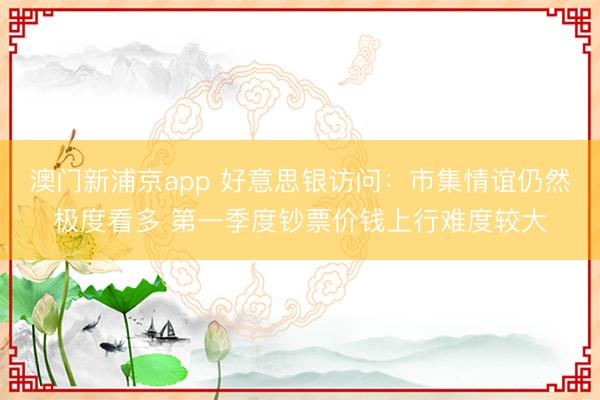 澳门新浦京app 好意思银访问：市集情谊仍然极度看多 第一季度钞票价钱上行难度较大