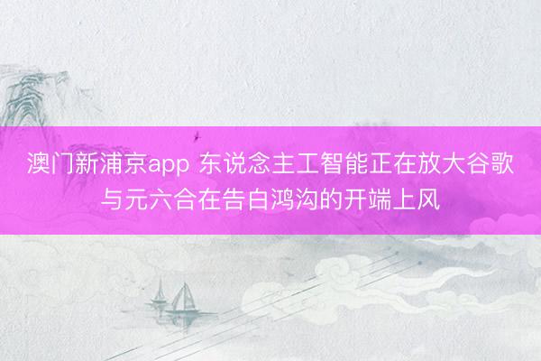 澳门新浦京app 东说念主工智能正在放大谷歌与元六合在告白鸿沟的开端上风