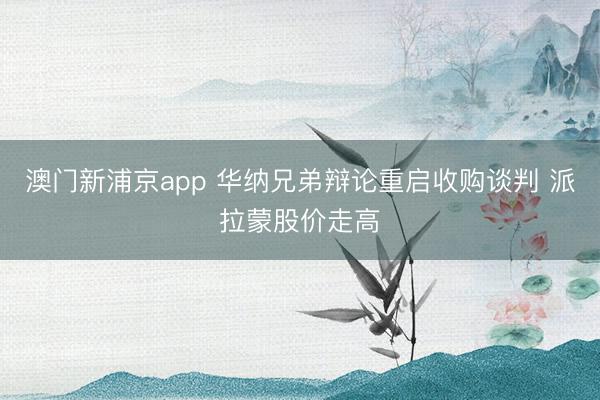 澳门新浦京app 华纳兄弟辩论重启收购谈判 派拉蒙股价走高