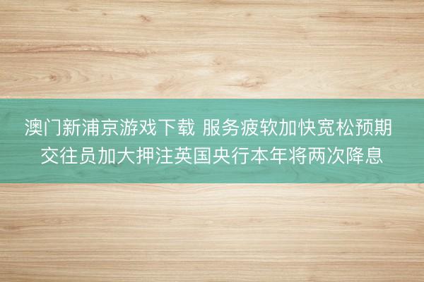 澳门新浦京游戏下载 服务疲软加快宽松预期 交往员加大押注英国央行本年将两次降息