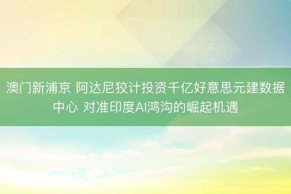 澳门新浦京 阿达尼狡计投资千亿好意思元建数据中心 对准印度AI鸿沟的崛起机遇