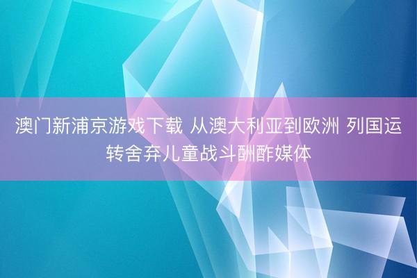 澳门新浦京游戏下载 从澳大利亚到欧洲 列国运转舍弃儿童战斗酬酢媒体