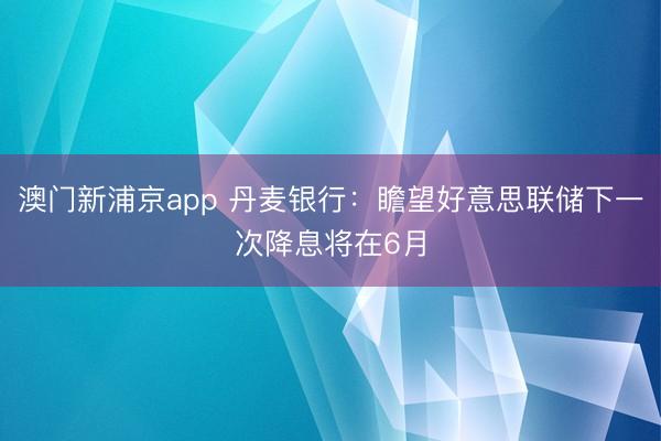 澳门新浦京app 丹麦银行：瞻望好意思联储下一次降息将在6月