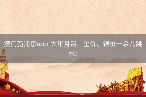 澳门新浦京app 大年月朔，金价、银价一会儿跳水！