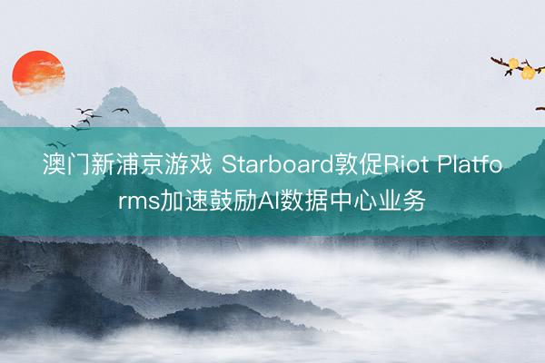 澳门新浦京游戏 Starboard敦促Riot Platforms加速鼓励AI数据中心业务