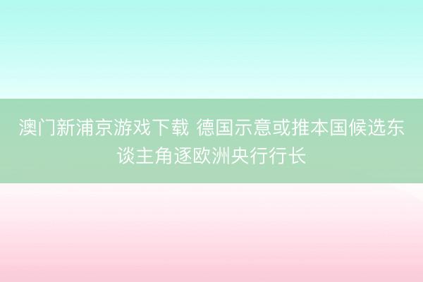 澳门新浦京游戏下载 德国示意或推本国候选东谈主角逐欧洲央行行长
