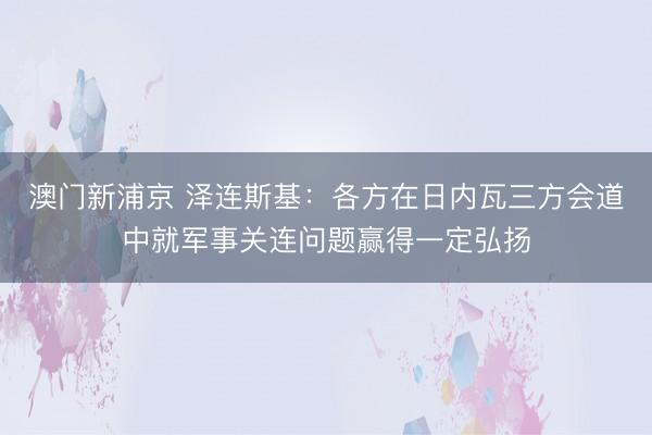 澳门新浦京 泽连斯基：各方在日内瓦三方会道中就军事关连问题赢得一定弘扬