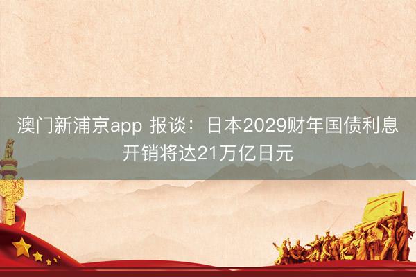 澳门新浦京app 报谈：日本2029财年国债利息开销将达21万亿日元