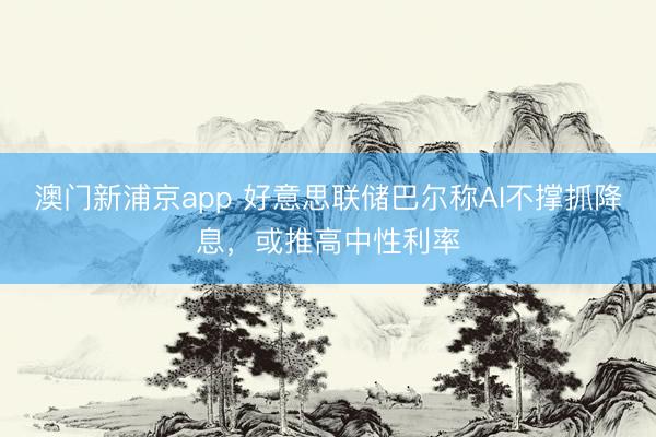 澳门新浦京app 好意思联储巴尔称AI不撑抓降息，或推高中性利率