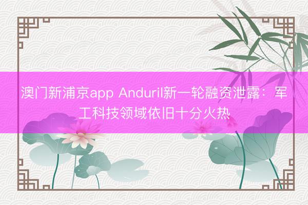 澳门新浦京app Anduril新一轮融资泄露：军工科技领域依旧十分火热