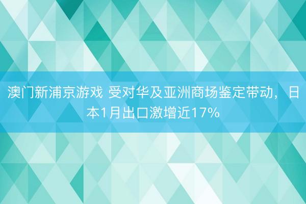澳门新浦京游戏 受对华及亚洲商场鉴定带动，日本1月出口激增近17%
