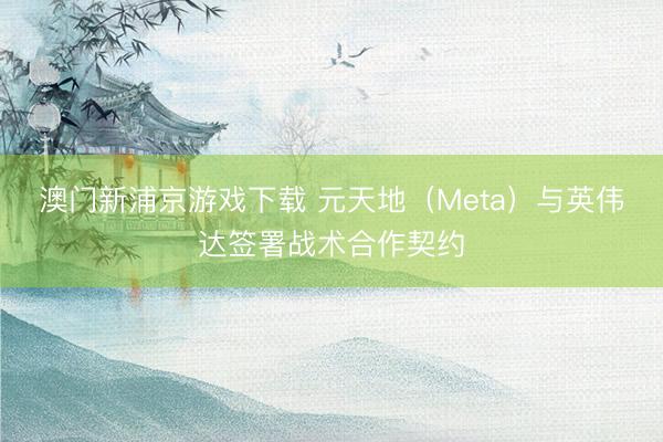 澳门新浦京游戏下载 元天地(Meta)与英伟达签署战术合作契约