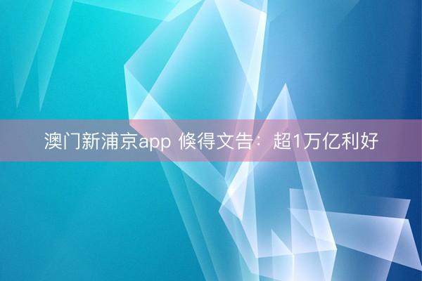 澳门新浦京app 倏得文告：超1万亿利好