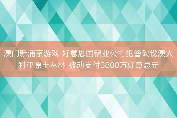 澳门新浦京游戏 好意思国铝业公司犯警砍伐澳大利亚原土丛林 被动支付3800万好意思元