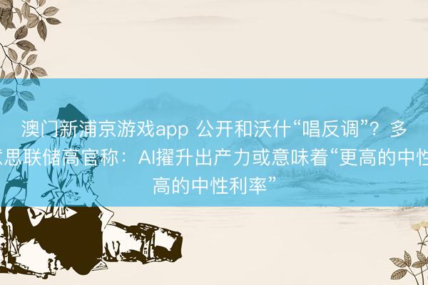 澳门新浦京游戏app 公开和沃什“唱反调”？多位好意思联储高官称：AI擢升出产力或意味着“更高的中性利率”