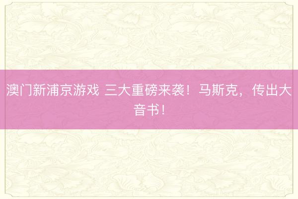 澳门新浦京游戏 三大重磅来袭！马斯克，传出大音书！