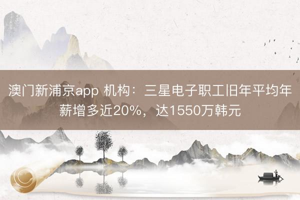 澳门新浦京app 机构：三星电子职工旧年平均年薪增多近20%，达1550万韩元