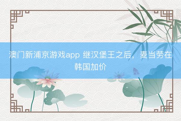 澳门新浦京游戏app 继汉堡王之后，麦当劳在韩国加价