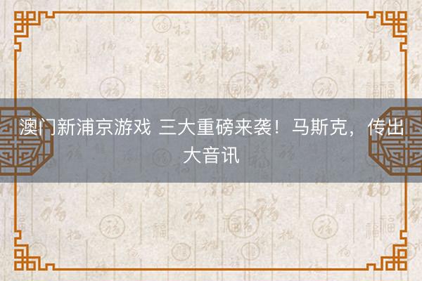 澳门新浦京游戏 三大重磅来袭！马斯克，传出大音讯