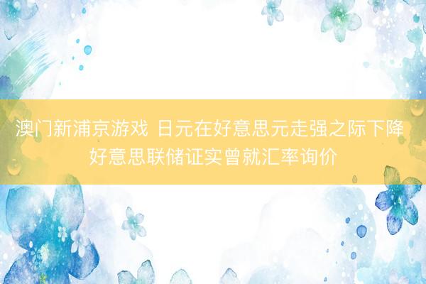澳门新浦京游戏 日元在好意思元走强之际下降 好意思联储证实曾就汇率询价