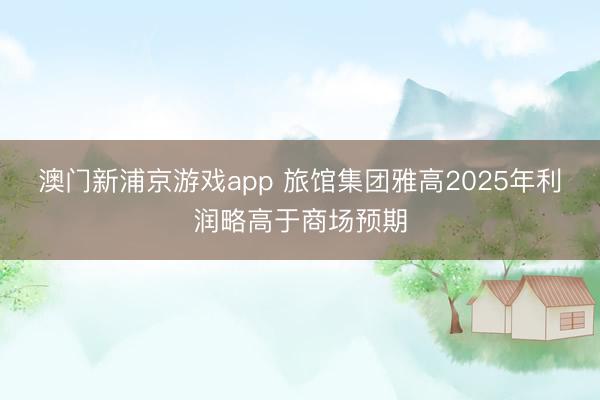 澳门新浦京游戏app 旅馆集团雅高2025年利润略高于商场预期