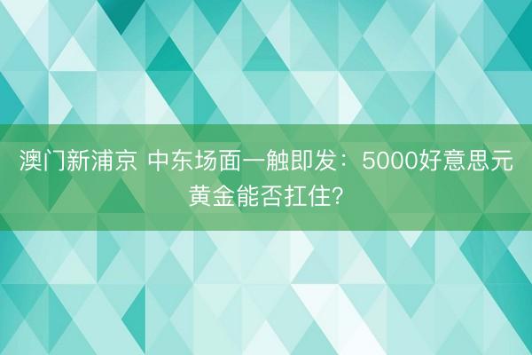 澳门新浦京 中东场面一触即发：5000好意思元黄金能否扛住？