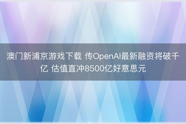 澳门新浦京游戏下载 传OpenAI最新融资将破千亿 估值直冲8500亿好意思元