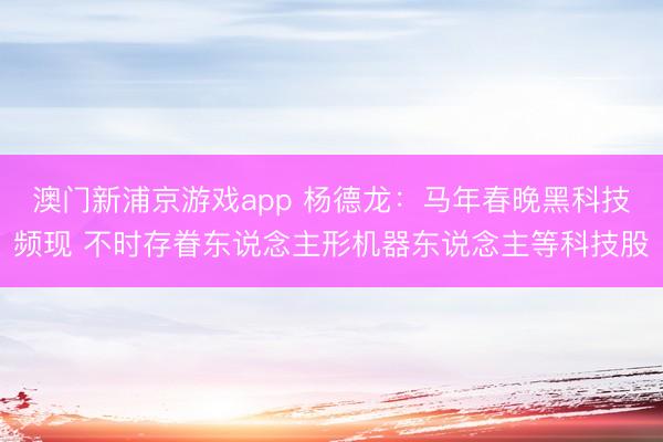 澳门新浦京游戏app 杨德龙：马年春晚黑科技频现 不时存眷东说念主形机器东说念主等科技股