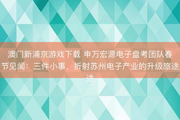 澳门新浦京游戏下载 申万宏源电子盘考团队春节见闻：三件小事，折射苏州电子产业的升级旅途
