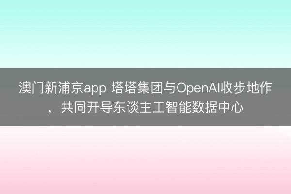 澳门新浦京app 塔塔集团与OpenAI收步地作，共同开导东谈主工智能数据中心