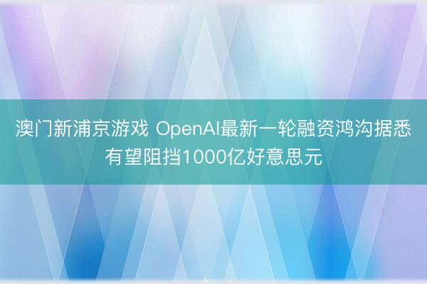 澳门新浦京游戏 OpenAI最新一轮融资鸿沟据悉有望阻挡1000亿好意思元