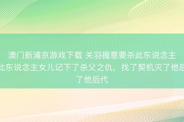 澳门新浦京游戏下载 关羽握意要杀此东说念主，此东说念主女儿记下了杀父之仇，找了契机灭了他后代