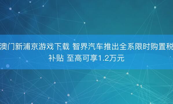 澳门新浦京游戏下载 智界汽车推出全系限时购置税补贴 至高可享1.2万元