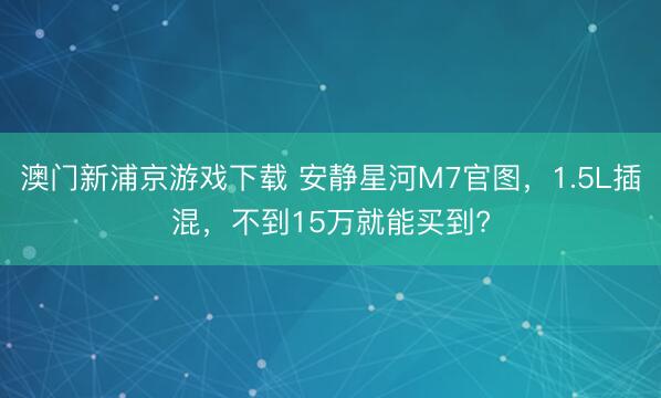 澳门新浦京游戏下载 安静星河M7官图,1.5L插混,不到15万就能买到?
