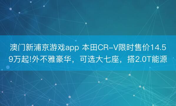 澳门新浦京游戏app 本田CR-V限时售价14.59万起!外不雅豪华，可选大七座，搭2.0T能源