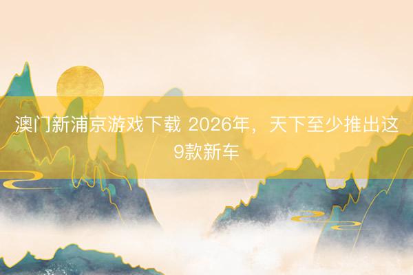 澳门新浦京游戏下载 2026年,天下至少推出这9款新车