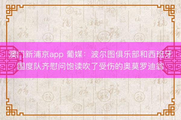 澳门新浦京app 葡媒:波尔图俱乐部和西班牙国度队齐慰问饱读吹了受伤的奥莫罗迪翁